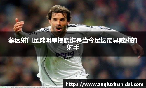 禁区射门足球明星揭晓谁是当今足坛最具威胁的射手